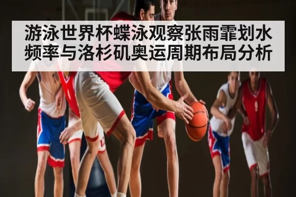 游泳世界杯蝶泳观察张雨霏划水频率与洛杉矶奥运周期布局分析